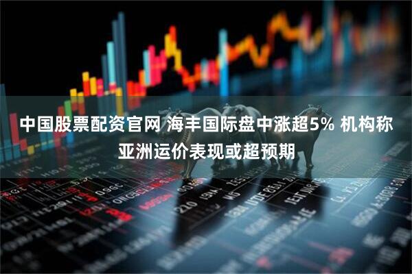 中国股票配资官网 海丰国际盘中涨超5% 机构称亚洲运价表现或超预期