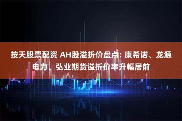 按天股票配资 AH股溢折价盘点: 康希诺、龙源电力、弘业期货溢折价率升幅居前