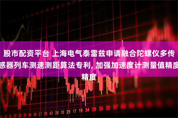股市配资平台 上海电气泰雷兹申请融合陀螺仪多传感器列车测速测距算法专利, 加强加速度计测量值精度