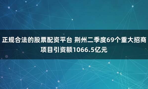 正规合法的股票配资平台 荆州二季度69个重大招商项目引资额1066.5亿元