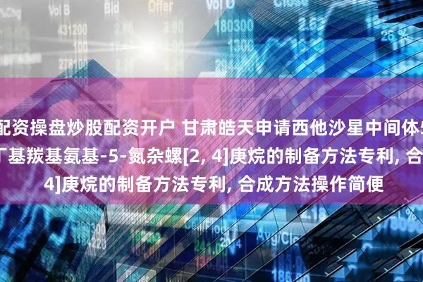 配资操盘炒股配资开户 甘肃皓天申请西他沙星中间体5-苄基-7(S)-叔丁基羰基氨基-5-氮杂螺[2, 4]庚烷的制备方法专利, 合成方法操作简便