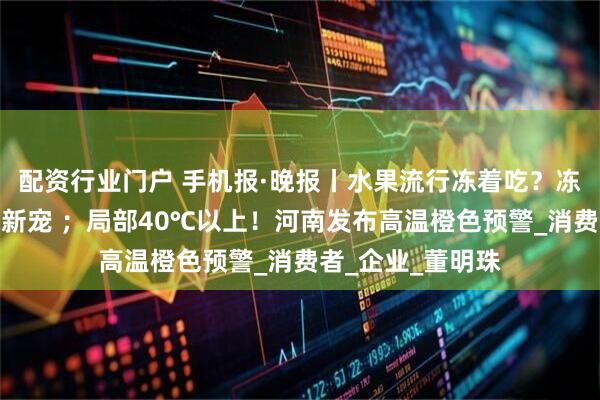 配资行业门户 手机报·晚报丨水果流行冻着吃？冻水果雪糕成夏日新宠 ；局部40℃以上！河南发布高温橙色预警_消费者_企业_董明珠