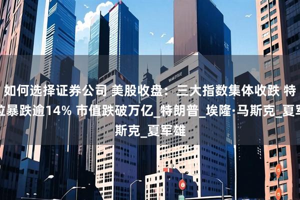 如何选择证券公司 美股收盘：三大指数集体收跌 特斯拉暴跌逾14% 市值跌破万亿_特朗普_埃隆·马斯克_夏军雄