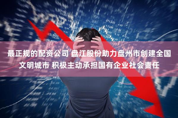 最正规的配资公司 盘江股份助力盘州市创建全国文明城市 积极主动承担国有企业社会责任