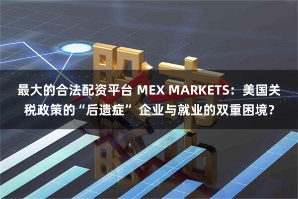 最大的合法配资平台 MEX MARKETS：美国关税政策的“后遗症” 企业与就业的双重困境？