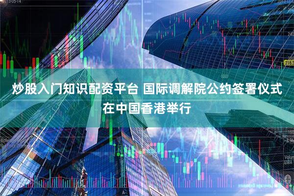 炒股入门知识配资平台 国际调解院公约签署仪式在中国香港举行