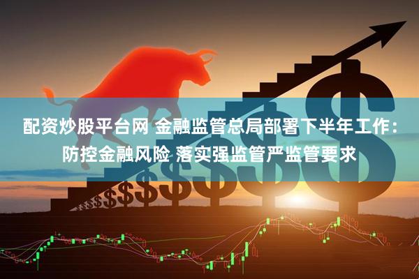配资炒股平台网 金融监管总局部署下半年工作：防控金融风险 落实强监管严监管要求