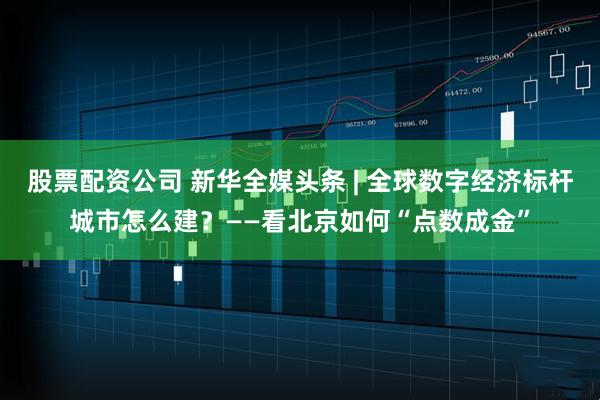 股票配资公司 新华全媒头条 | 全球数字经济标杆城市怎么建？——看北京如何“点数成金”
