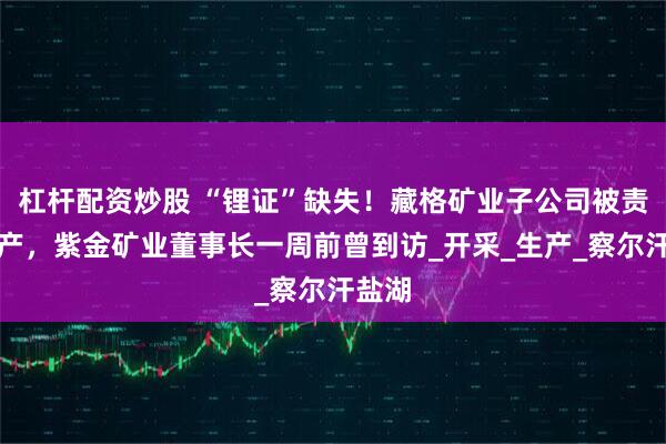 杠杆配资炒股 “锂证”缺失！藏格矿业子公司被责令停产，紫金矿业董事长一周前曾到访_开采_生产_察尔汗盐湖