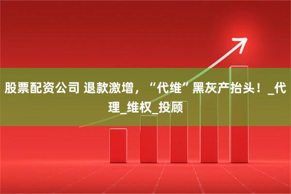 股票配资公司 退款激增，“代维”黑灰产抬头！_代理_维权_投顾