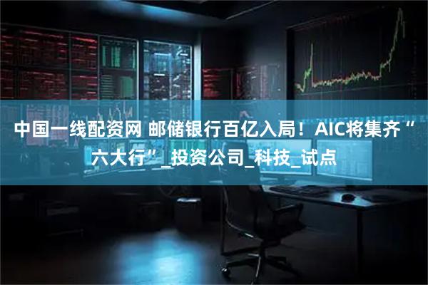 中国一线配资网 邮储银行百亿入局！AIC将集齐“六大行”_投资公司_科技_试点
