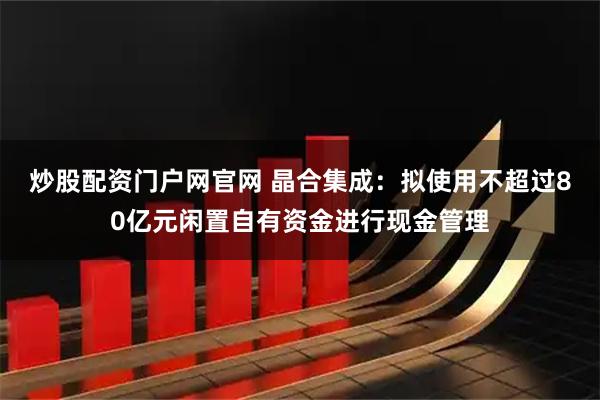 炒股配资门户网官网 晶合集成：拟使用不超过80亿元闲置自有资金进行现金管理